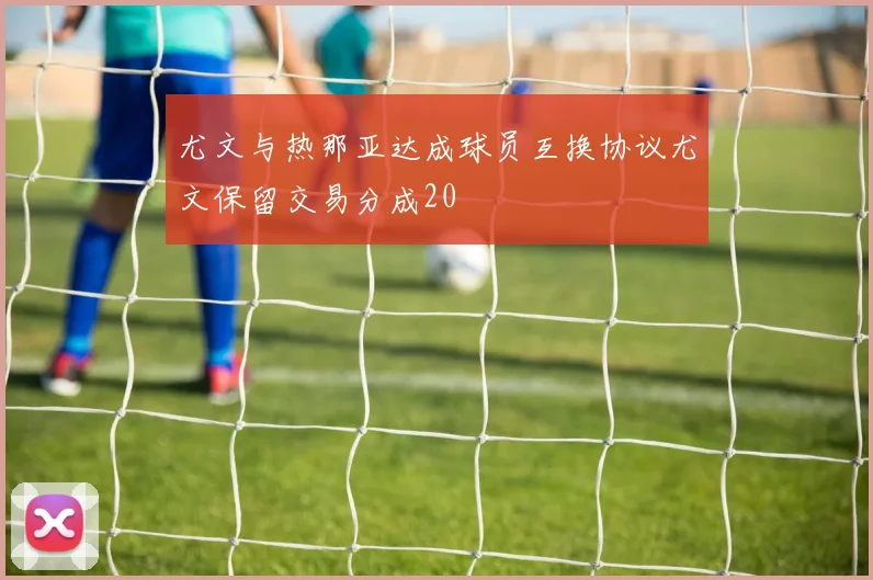 尤文与热那亚达成球员互换协议尤文保留交易分成20