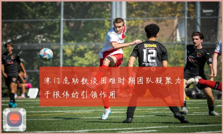 津门虎助教谈困难时期团队凝聚力于根伟的引领作用