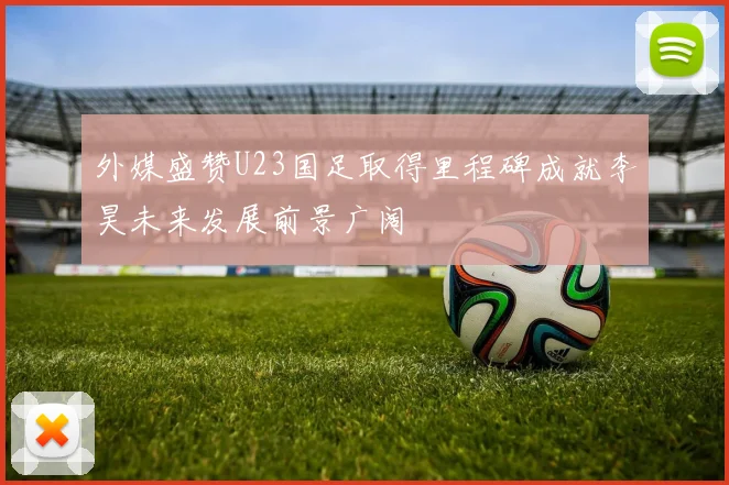 外媒盛赞U23国足取得里程碑成就李昊未来发展前景广阔