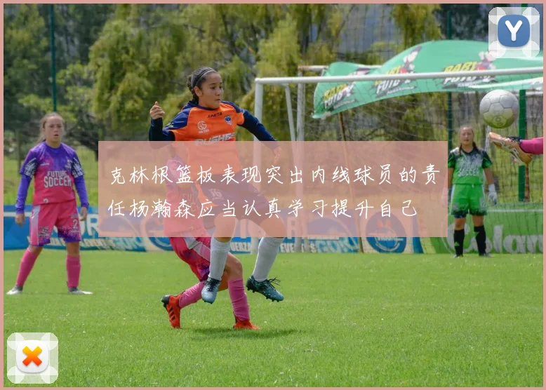 克林根篮板表现突出内线球员的责任杨瀚森应当认真学习提升自己
