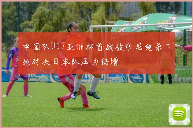 中国队U17亚洲杯首战被印尼绝杀下轮对决日本队压力倍增