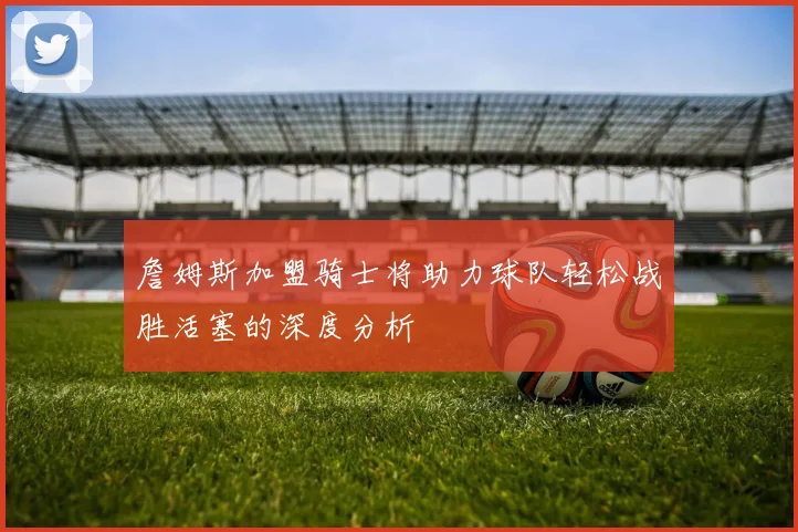 詹姆斯加盟骑士将助力球队轻松战胜活塞的深度分析
