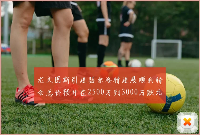 尤文图斯引进瑟尔洛特进展顺利转会总价预计在2500万到3000万欧元之间