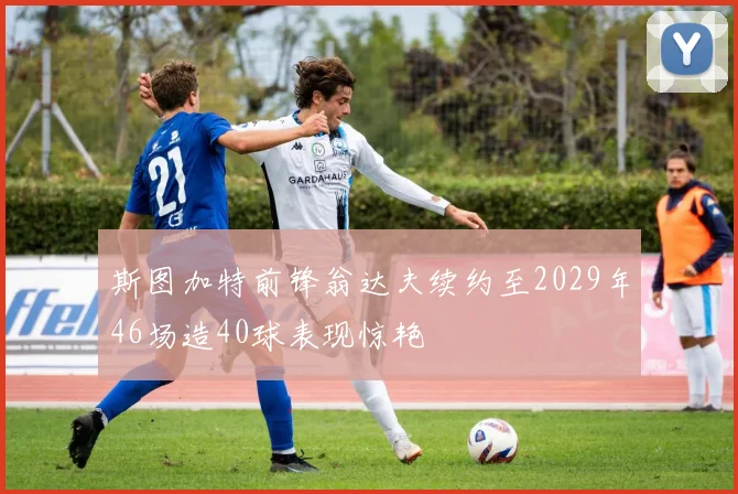 斯图加特前锋翁达夫续约至2029年46场造40球表现惊艳