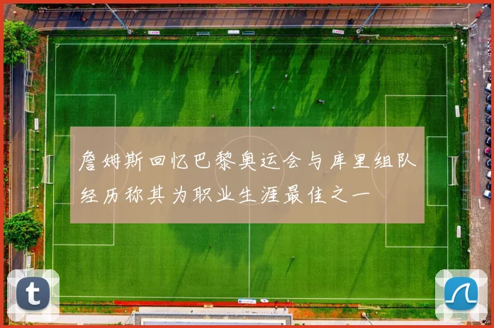 詹姆斯回忆巴黎奥运会与库里组队经历称其为职业生涯最佳之一