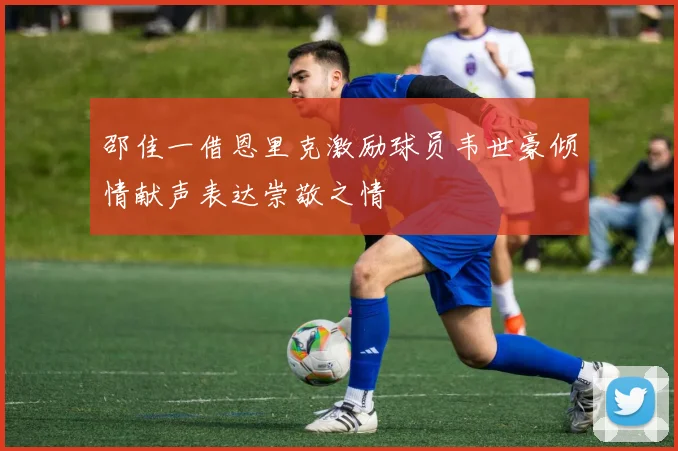 邵佳一借恩里克激励球员韦世豪倾情献声表达崇敬之情