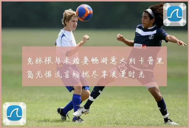 克林根与未婚妻畅游意大利卡普里岛无惧流言纷扰尽享浪漫时光