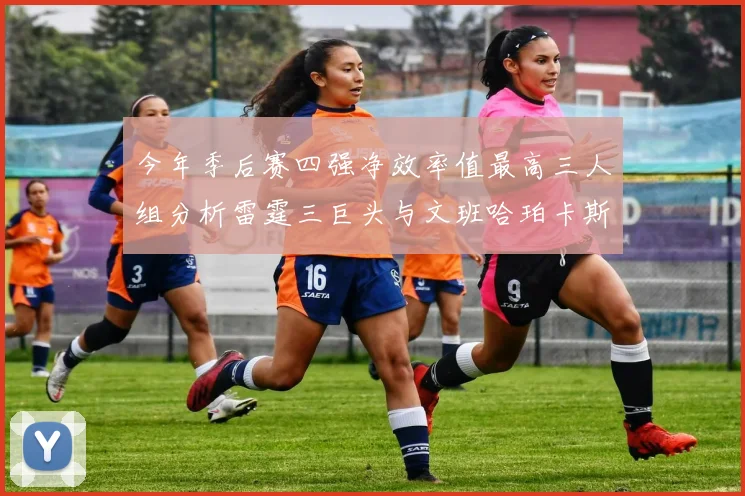 今年季后赛四强净效率值最高三人组分析雷霆三巨头与文班哈珀卡斯尔的表现对比