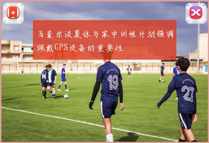马奎尔谈夏休与家中训练计划强调佩戴GPS设备的重要性