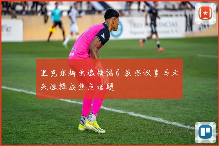 里克尔梅竞选横幅引发热议皇马未来选择成焦点话题