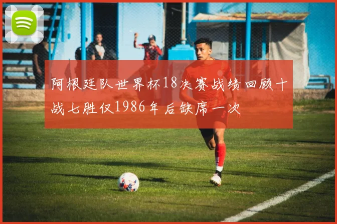 阿根廷队世界杯18决赛战绩回顾十战七胜仅1986年后缺席一次