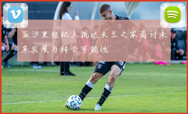 亚沙里经纪人抵达米兰之家商讨未来发展与转会可能性