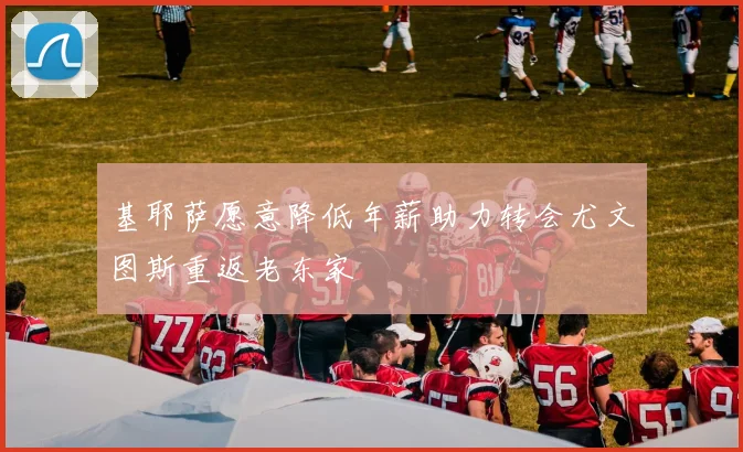 基耶萨愿意降低年薪助力转会尤文图斯重返老东家
