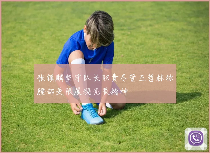 张镇麟坚守队长职责尽管王哲林称腰部受限展现无畏精神