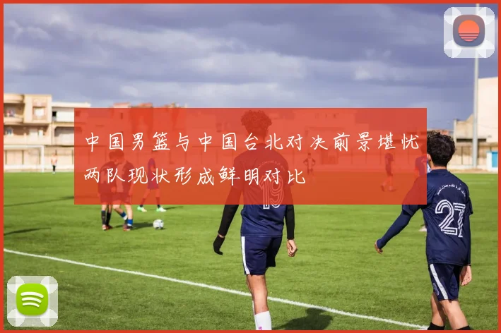 中国男篮与中国台北对决前景堪忧两队现状形成鲜明对比