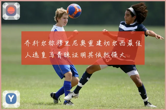 乔科尔称穆里尼奥重建切尔西最佳人选皇马青睐证明其依然强大