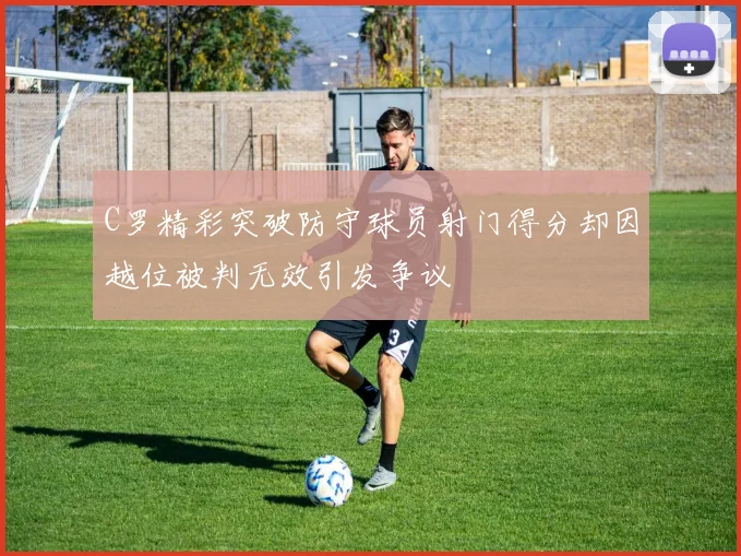 C罗精彩突破防守球员射门得分却因越位被判无效引发争议