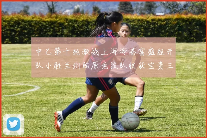 中乙第十轮激战上海海港富盛经开队小胜兰州陇原竞技队收获宝贵三分