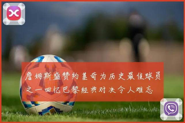 詹姆斯盛赞约基奇为历史最佳球员之一回忆巴黎经典对决令人难忘