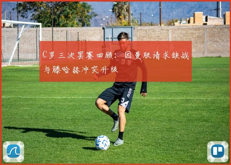 C罗三次罢赛回顾：因曼联请求缺战与滕哈赫冲突升级