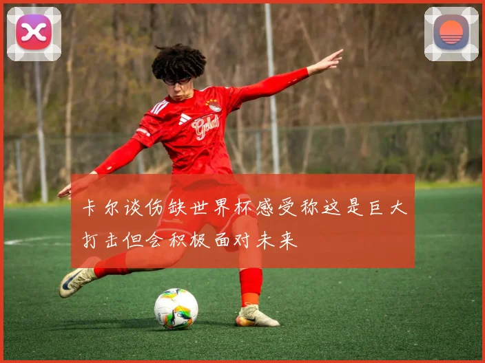 卡尔谈伤缺世界杯感受称这是巨大打击但会积极面对未来