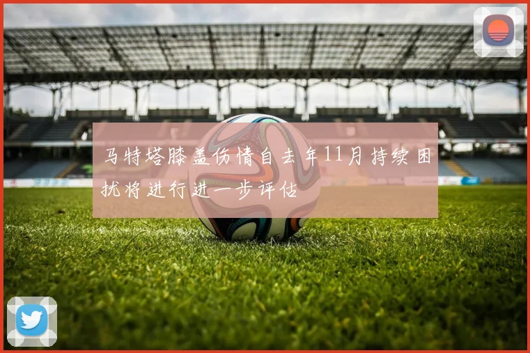 马特塔膝盖伤情自去年11月持续困扰将进行进一步评估