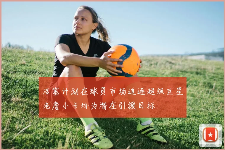 活塞计划在球员市场追逐超级巨星老詹小卡均为潜在引援目标