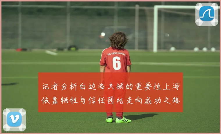 记者分析白边洛夫顿的重要性上海依靠牺牲与信任团结走向成功之路