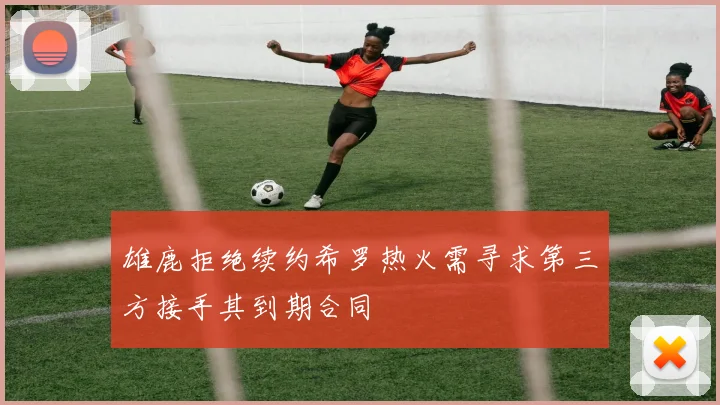 雄鹿拒绝续约希罗热火需寻求第三方接手其到期合同