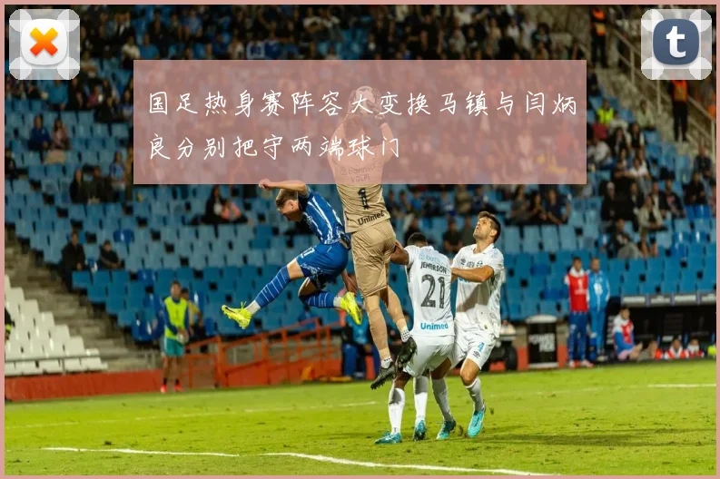 国足热身赛阵容大变换马镇与闫炳良分别把守两端球门