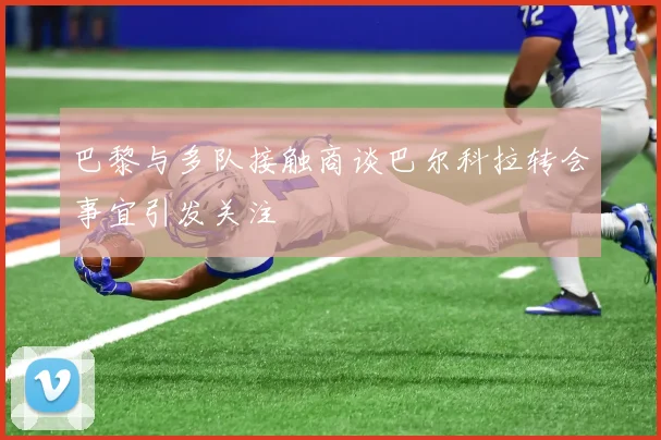 巴黎与多队接触商谈巴尔科拉转会事宜引发关注