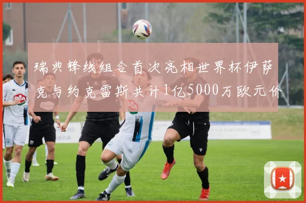 瑞典锋线组合首次亮相世界杯伊萨克与约克雷斯共计1亿5000万欧元价值