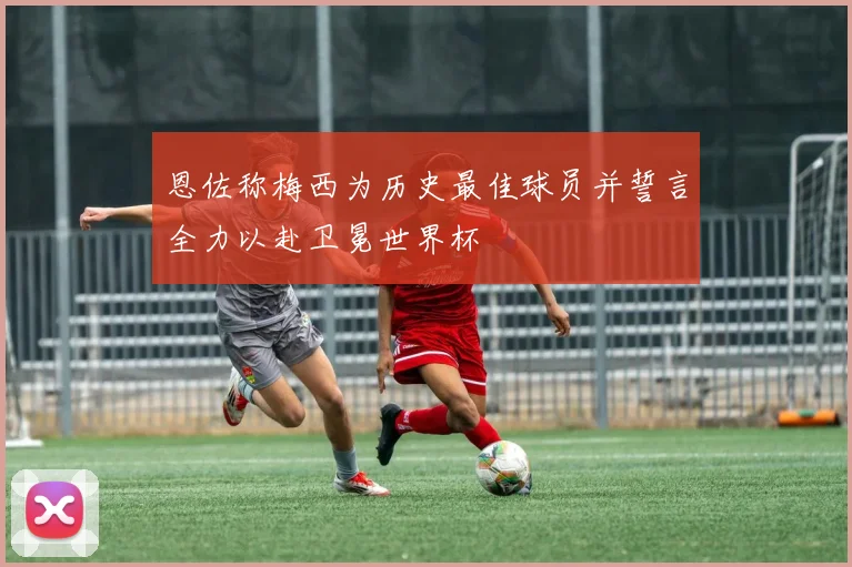 恩佐称梅西为历史最佳球员并誓言全力以赴卫冕世界杯