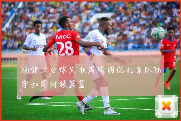 杨健三分球失准周琦调侃北京队防守如同封锁篮筐