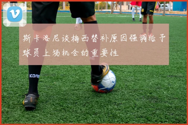 斯卡洛尼谈梅西替补原因强调给予球员上场机会的重要性
